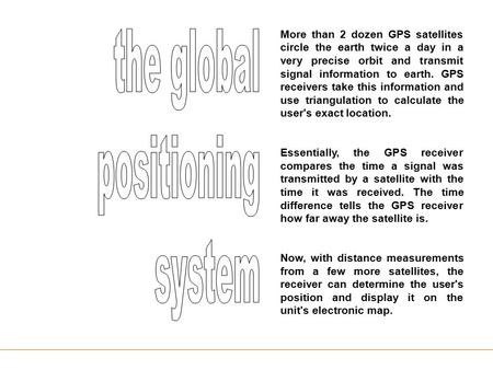 More than 2 dozen GPS satellites circle the earth twice a day in a very precise orbit and transmit signal information to earth. GPS receivers take this.