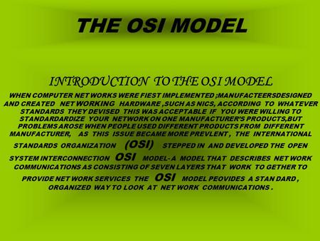 THE OSI MODEL INTRODUCTION TO THE OSI MODEL WHEN COMPUTER NET WORKS WERE FIEST IMPLEMENTED ;MANUFACTEERSDESIGNED AND CREATED NET WORKING HARDWARE,SUCH.