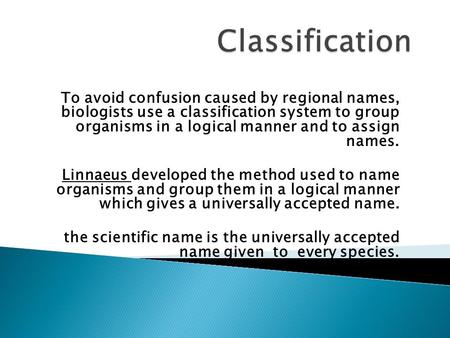 Classification To avoid confusion caused by regional names, biologists use a classification system to group organisms in a logical manner and to assign.