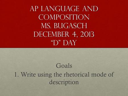 AP Language and Composition Ms. Bugasch December 4, 2013 “D” Day Goals 1. Write using the rhetorical mode of description.