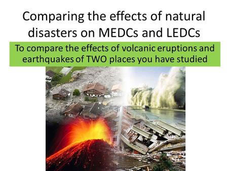 Comparing the effects of natural disasters on MEDCs and LEDCs To compare the effects of volcanic eruptions and earthquakes of TWO places you have studied.