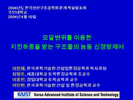 모달변위를 이용한 지진하중을 받는 구조물의 능동 신경망제어 2004 년도 한국전산구조공학회 춘계 학술발표회 국민대학교 2004 년 4 월 10 일 이헌재, 한국과학기술원 건설및환경공학과 박사과정 정형조, 세종대학교 토목환경공학과 조교수 이종헌, 경일대학교 토목공학과 교수.