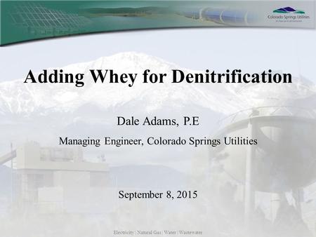 Electricity | Natural Gas | Water | Wastewater Adding Whey for Denitrification Dale Adams, P.E Managing Engineer, Colorado Springs Utilities September.