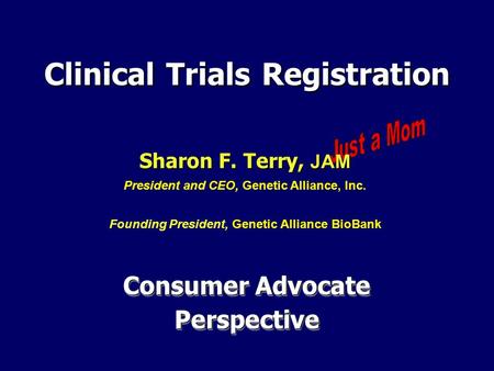 Consumer Advocate Perspective Clinical Trials Registration Sharon F. Terry, JAM Sharon F. Terry, JAM President and CEO, Genetic Alliance, Inc. Founding.