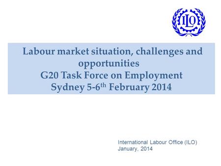 Labour market situation, challenges and opportunities G20 Task Force on Employment Sydney 5-6 th February 2014 International Labour Office (ILO) January,