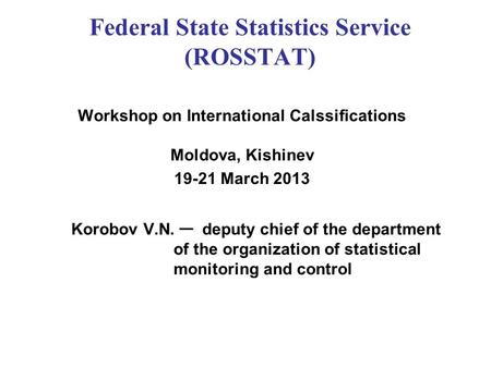 Federal State Statistics Service (ROSSTAT) Workshop on International Calssifications Moldova, Kishinev 19-21 March 2013 Korobov V.N. ─ deputy chief of.