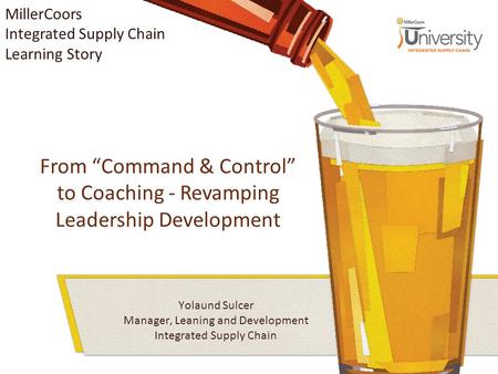 From “Command & Control” to Coaching - Revamping Leadership Development Yolaund Sulcer Manager, Leaning and Development Integrated Supply Chain MillerCoors.