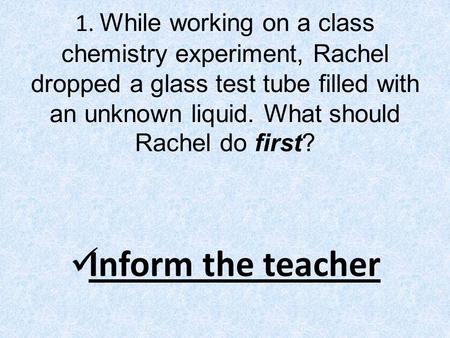 1. While working on a class chemistry experiment, Rachel dropped a glass test tube filled with an unknown liquid. What should Rachel do first? Inform the.