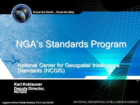 Know the Earth…Show the Way NATIONAL GEOSPATIAL-INTELLIGENCE AGENCY Approved for Public Release PA Case 04265 NGA’s Standards Program Karl Koklauner Deputy.