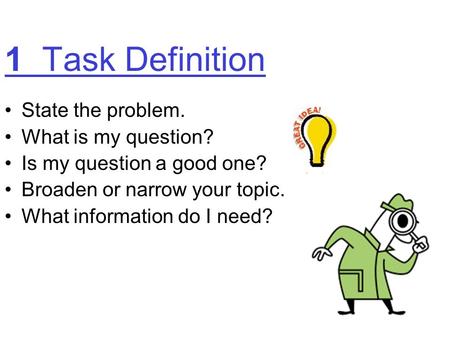 1 Task Definition State the problem. What is my question? Is my question a good one? Broaden or narrow your topic. What information do I need?