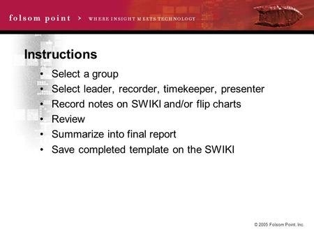 © 2005 Folsom Point, Inc. Instructions Select a group Select leader, recorder, timekeeper, presenter Record notes on SWIKI and/or flip charts Review Summarize.