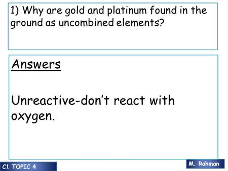 M. Rahman C1 TOPIC 4 1) Why are gold and platinum found in the ground as uncombined elements? Answers Unreactive-don’t react with oxygen.