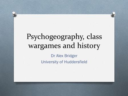 Psychogeography, class wargames and history Dr Alex Bridger University of Huddersfield.