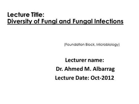 Lecturer name: Dr. Ahmed M. Albarrag Lecture Date: Oct-2012 Lecture Title: Diversity of Fungi and Fungal Infections (Foundation Block, Microbiology)