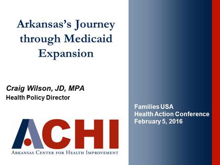 Arkansas’s Journey through Medicaid Expansion Craig Wilson, JD, MPA Health Policy Director Families USA Health Action Conference February 5, 2016.