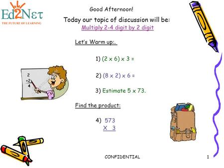 CONFIDENTIAL1 Today our topic of discussion will be: Multiply 2-4 digit by 2 digit Good Afternoon! Let’s Warm up:. 1) (2 x 6) x 3 = 3) Estimate 5 x 73.