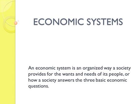 ECONOMIC SYSTEMS An economic system is an organized way a society provides for the wants and needs of its people, or how a society answers the three basic.