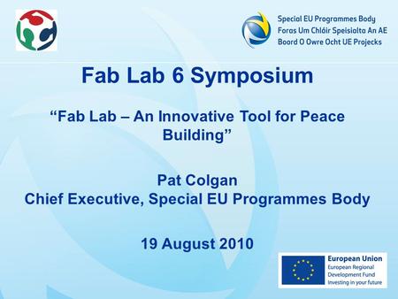 Fab Lab 6 Symposium “Fab Lab – An Innovative Tool for Peace Building” Pat Colgan Chief Executive, Special EU Programmes Body 19 August 2010.