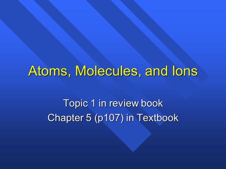 Atoms, Molecules, and Ions Topic 1 in review book Chapter 5 (p107) in Textbook.