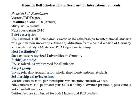 Heinrich Boll Scholarships in Germany for International Students Heinrich Boll Foundation Masters/PhD Degree Deadline: 3 Mar 2016 (Annual) Study in: Germany.