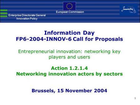 1 Information Day FP6-2004-INNOV-6 Call for Proposals Entrepreneurial innovation: networking key players and users Action 1.2.1.4 Networking innovation.