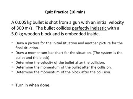 Quiz Practice (10 min) A 0.005 kg bullet is shot from a gun with an initial velocity of 300 m/s. The bullet collides perfectly inelastic with a 5.0 kg.