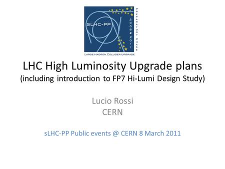 LHC High Luminosity Upgrade plans (including introduction to FP7 Hi-Lumi Design Study) Lucio Rossi CERN sLHC-PP Public CERN 8 March 2011.