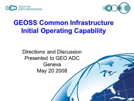 GEOSS Common Infrastructure Initial Operating Capability Directions and Discussion Presented to GEO ADC Geneva May 20 2008.