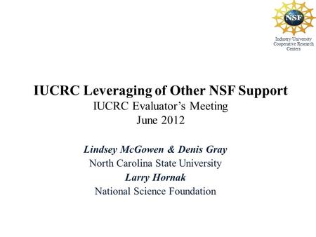 Industry/University Cooperative Research Centers IUCRC Leveraging of Other NSF Support IUCRC Evaluator’s Meeting June 2012 Lindsey McGowen & Denis Gray.