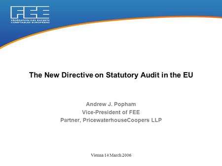 Vienna 14 March 2006 Andrew J. Popham Vice-President of FEE Partner, PricewaterhouseCoopers LLP The New Directive on Statutory Audit in the EU.