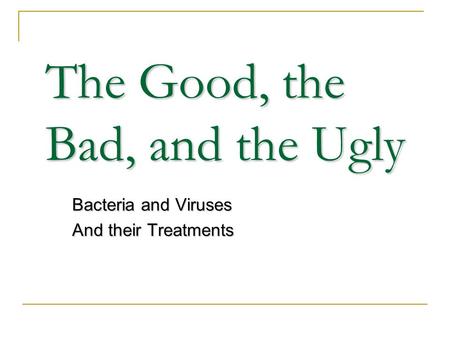 The Good, the Bad, and the Ugly Bacteria and Viruses And their Treatments.