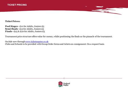 TICKET PRICING Ticket Prices: Pool Stages - £10 for Adults, Juniors £5 Semi-finals - £15 for Adults, Juniors £5 Finals - £25 & £20 for Adults, Juniors.