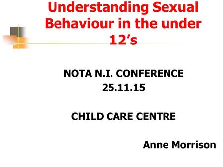 Understanding Sexual Behaviour in the under 12’s NOTA N.I. CONFERENCE 25.11.15 CHILD CARE CENTRE Anne Morrison.