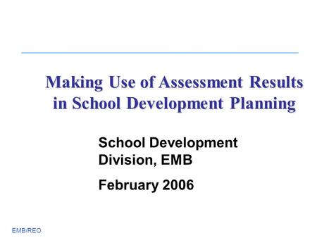 EMB/REO Making Use of Assessment Results in School Development Planning School Development Division, EMB February 2006.