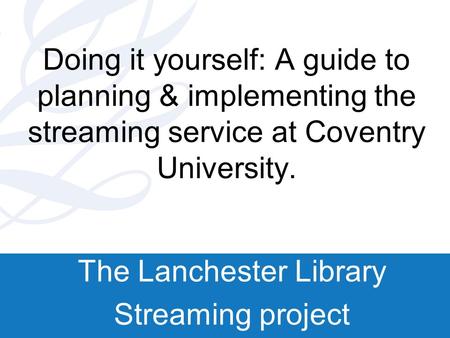 Doing it yourself: A guide to planning & implementing the streaming service at Coventry University. The Lanchester Library Streaming project.