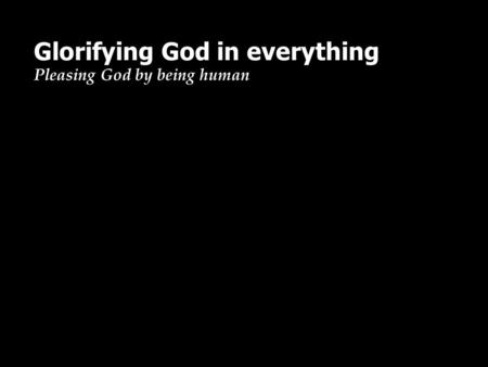 Glorifying God in everything Pleasing God by being human.