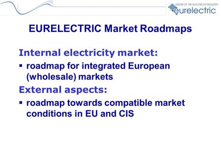 EURELECTRIC Market Roadmaps Internal electricity market:  roadmap for integrated European (wholesale) markets External aspects:  roadmap towards compatible.