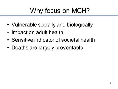 1 Why focus on MCH? Vulnerable socially and biologically Impact on adult health Sensitive indicator of societal health Deaths are largely preventable.