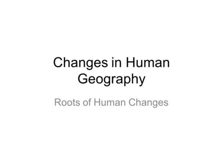 Changes in Human Geography Roots of Human Changes.