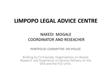 LIMPOPO LEGAL ADVICE CENTRE NAKEDI MOGALE COORDINATOR AND RESEACHER PORTFOLIO COMMITTEE ON POLICE Briefing by Civil Society Organisations on Recent Research.