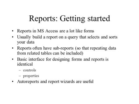 Reports: Getting started Reports in MS Access are a lot like forms Usually build a report on a query that selects and sorts your data Reports often have.