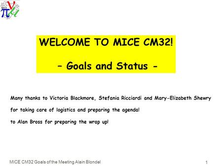 MICE CM32 Goals of the Meeting Alain Blondel 1 WELCOME TO MICE CM32! – Goals and Status - Many thanks to Victoria Blackmore, Stefania Ricciardi and Mary-Elizabeth.