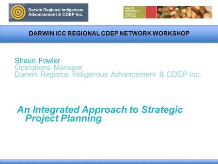 DARWIN ICC REGIONAL CDEP NETWORK WORKSHOP Shaun Fowler Operations Manager Darwin Regional Indigenous Advancement & CDEP Inc. An Integrated Approach to.