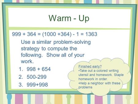 Warm - Up 999 + 364 = (1000 +364) - 1 = 1363 Use a similar problem-solving strategy to compute the following. Show all of your work. 1.998 + 654 2.500-299.