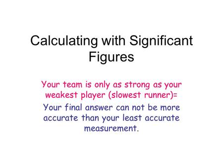 Calculating with Significant Figures Your team is only as strong as your weakest player (slowest runner)= Your final answer can not be more accurate than.