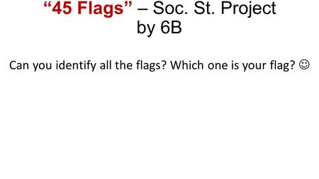 “45 Flags” – Soc. St. Project by 6B Can you identify all the flags? Which one is your flag?