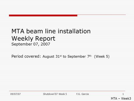 09/07/07Shutdown’07 Week 5 F.G. Garcia1 MTA beam line installation Weekly Report September 07, 2007 Period covered: August 31 st to September 7 th (Week.