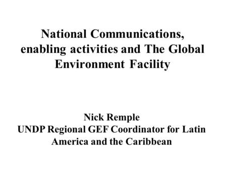 National Communications, enabling activities and The Global Environment Facility Nick Remple UNDP Regional GEF Coordinator for Latin America and the Caribbean.