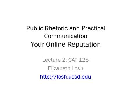 Public Rhetoric and Practical Communication Your Online Reputation Lecture 2: CAT 125 Elizabeth Losh