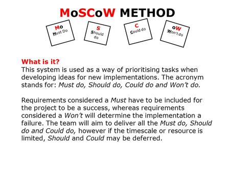 Mo Must Do S Should do C Could do oW Won ’ t do MoSCoW METHOD What is it? This system is used as a way of prioritising tasks when developing ideas for.